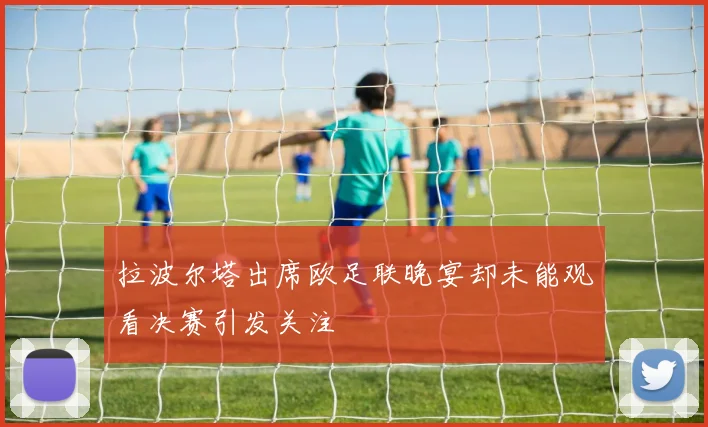 拉波尔塔出席欧足联晚宴却未能观看决赛引发关注