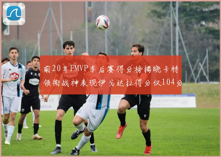 前20年FMVP季后赛得分榜揭晓卡特领衔战神表现伊戈达拉得分仅104分