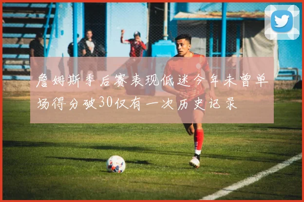 詹姆斯季后赛表现低迷今年未曾单场得分破30仅有一次历史记录