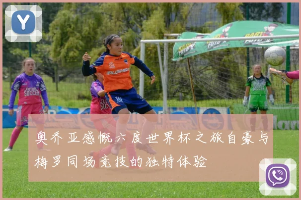 奥乔亚感慨六度世界杯之旅自豪与梅罗同场竞技的独特体验