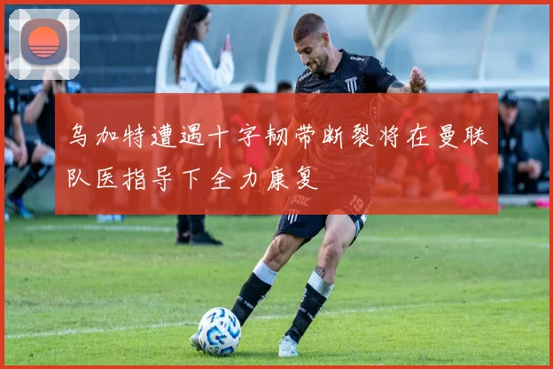 乌加特遭遇十字韧带断裂将在曼联队医指导下全力康复