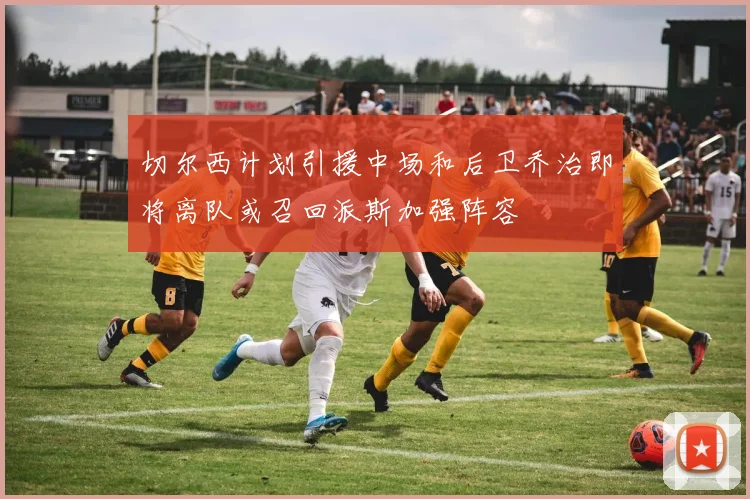 切尔西计划引援中场和后卫乔治即将离队或召回派斯加强阵容