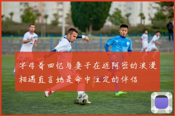 字母哥回忆与妻子在迈阿密的浪漫相遇直言她是命中注定的伴侣