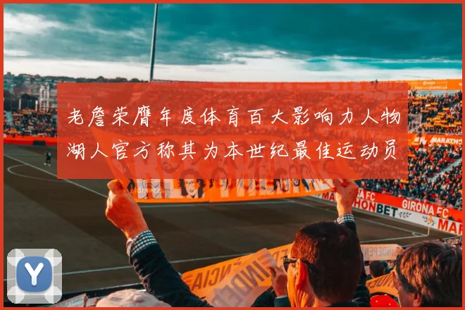 老詹荣膺年度体育百大影响力人物湖人官方称其为本世纪最佳运动员