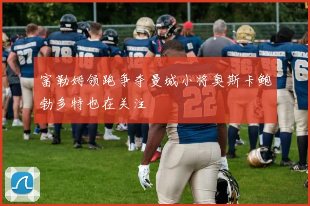 富勒姆领跑争夺曼城小将奥斯卡鲍勃多特也在关注