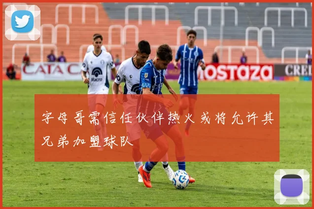 字母哥需信任伙伴热火或将允许其兄弟加盟球队