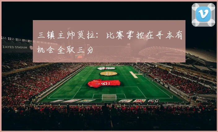 三镇主帅莫拉：比赛掌控在手本有机会全取三分