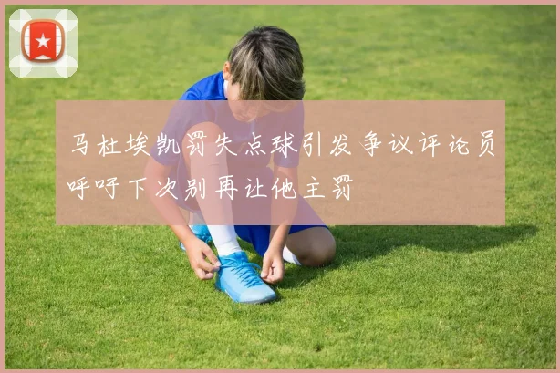 马杜埃凯罚失点球引发争议评论员呼吁下次别再让他主罚
