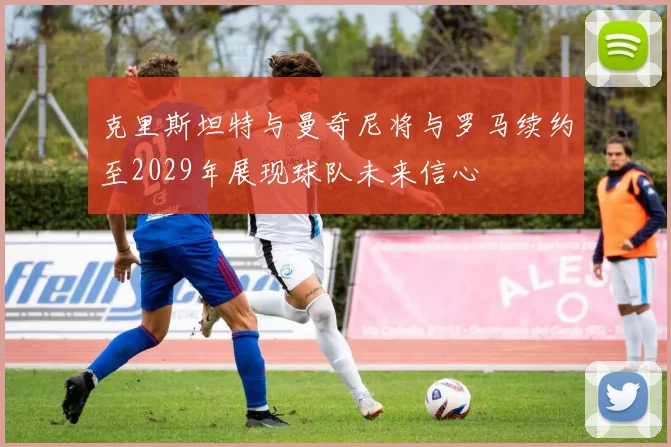 克里斯坦特与曼奇尼将与罗马续约至2029年展现球队未来信心