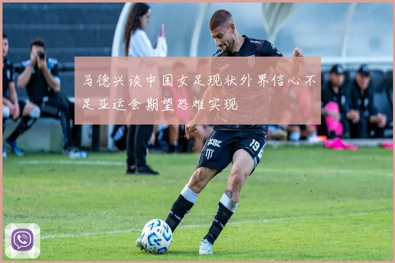 马德兴谈中国女足现状外界信心不足亚运会期望恐难实现