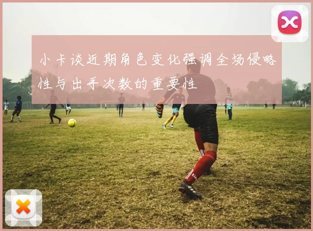 小卡谈近期角色变化强调全场侵略性与出手次数的重要性