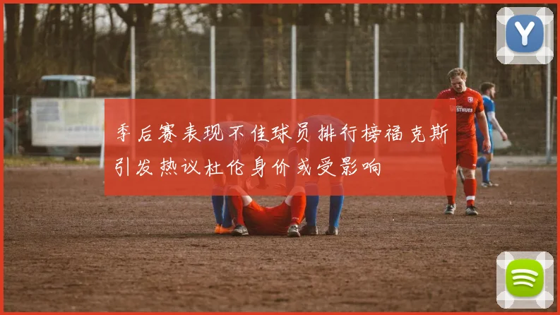 季后赛表现不佳球员排行榜福克斯引发热议杜伦身价或受影响