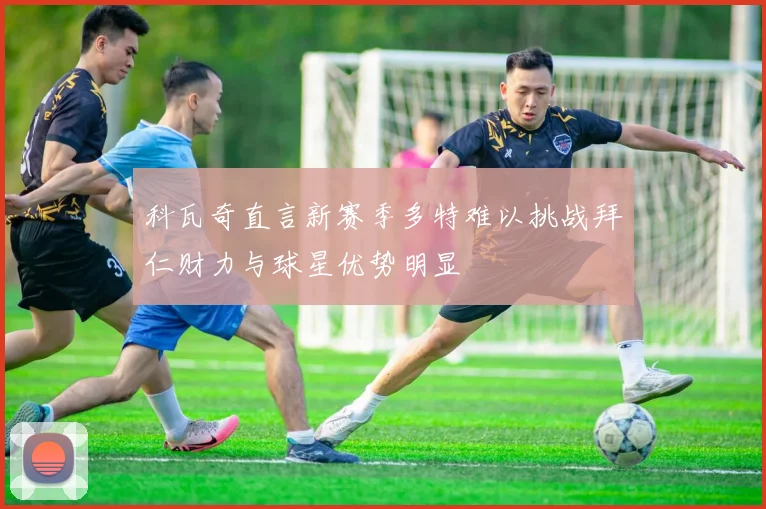科瓦奇直言新赛季多特难以挑战拜仁财力与球星优势明显