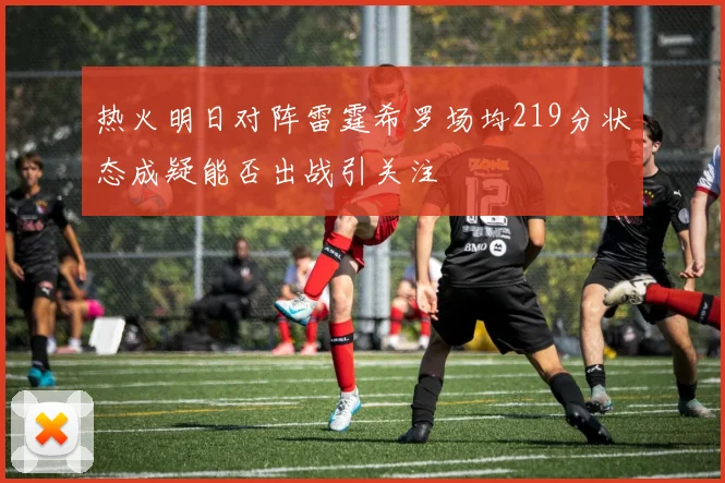 热火明日对阵雷霆希罗场均219分状态成疑能否出战引关注