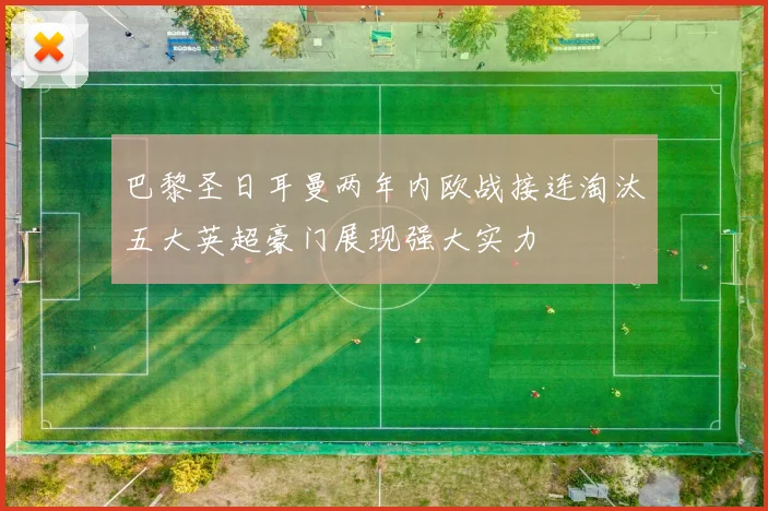巴黎圣日耳曼两年内欧战接连淘汰五大英超豪门展现强大实力