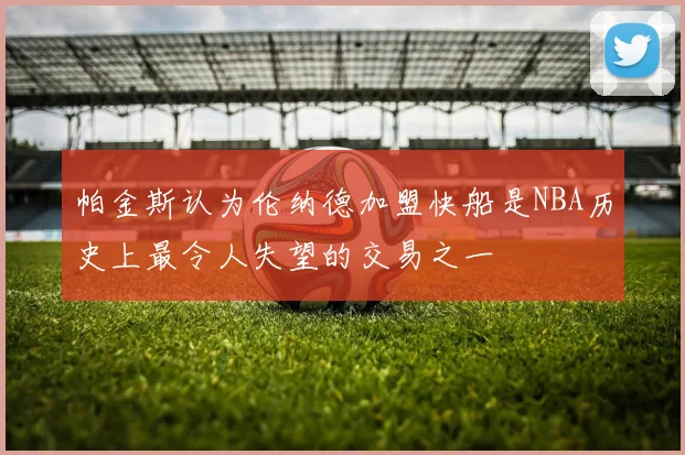 帕金斯认为伦纳德加盟快船是NBA历史上最令人失望的交易之一