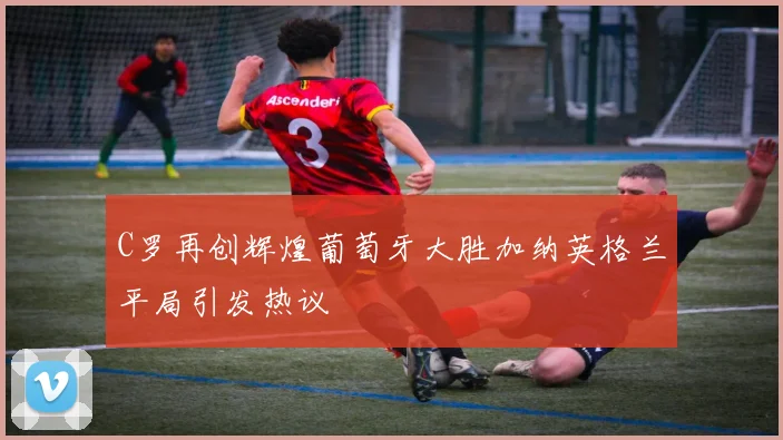 C罗再创辉煌葡萄牙大胜加纳英格兰平局引发热议