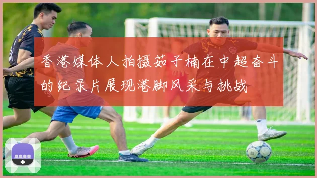 香港媒体人拍摄茹子楠在中超奋斗的纪录片展现港脚风采与挑战