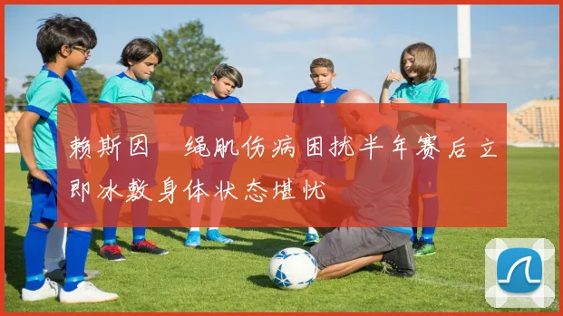 赖斯因腘绳肌伤病困扰半年赛后立即冰敷身体状态堪忧