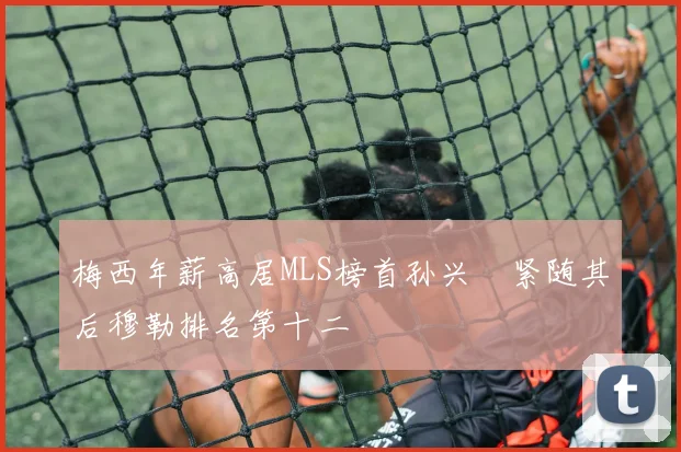 梅西年薪高居MLS榜首孙兴慜紧随其后穆勒排名第十二