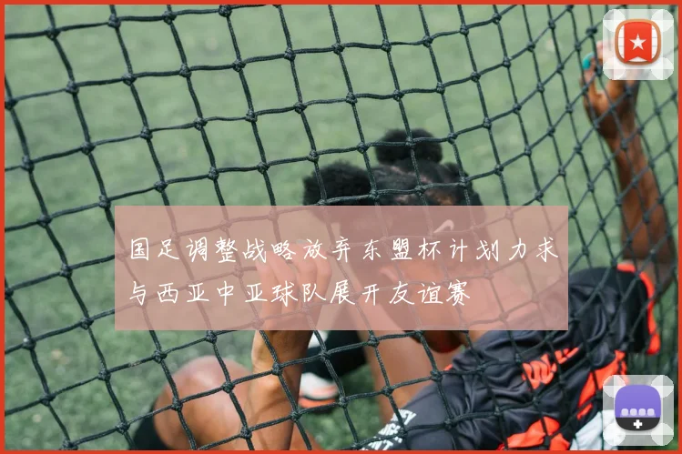 国足调整战略放弃东盟杯计划力求与西亚中亚球队展开友谊赛