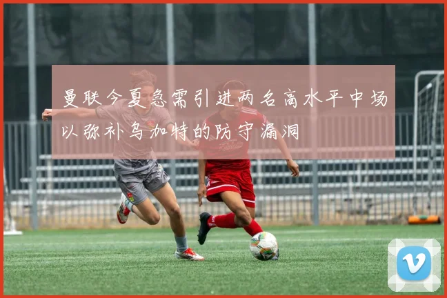 曼联今夏急需引进两名高水平中场以弥补乌加特的防守漏洞