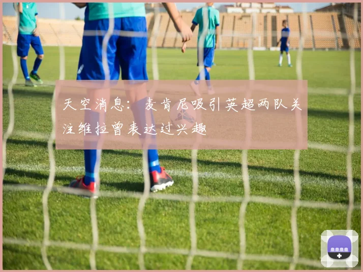 天空消息：麦肯尼吸引英超两队关注维拉曾表达过兴趣